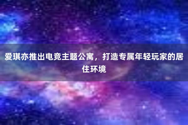 爱琪亦推出电竞主题公寓，打造专属年轻玩家的居住环境