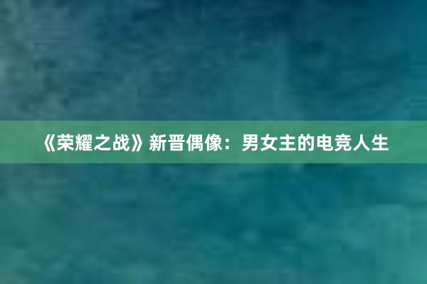 《荣耀之战》新晋偶像：男女主的电竞人生