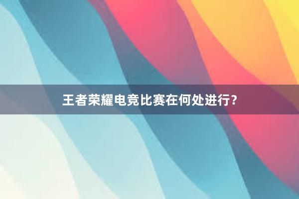 王者荣耀电竞比赛在何处进行？