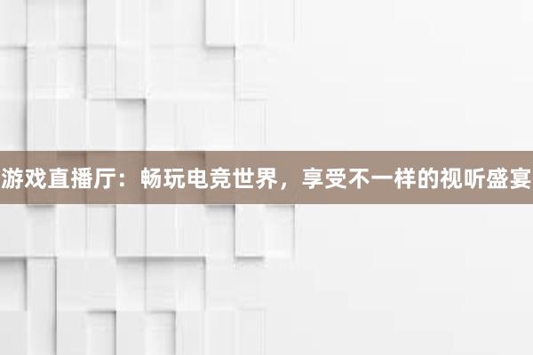 游戏直播厅：畅玩电竞世界，享受不一样的视听盛宴