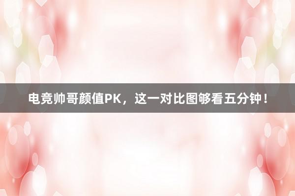 电竞帅哥颜值PK，这一对比图够看五分钟！