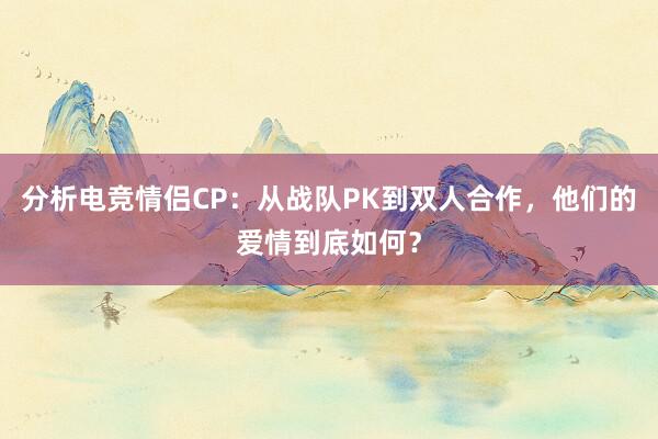 分析电竞情侣CP：从战队PK到双人合作，他们的爱情到底如何？