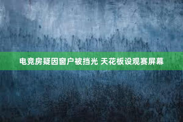 电竞房疑因窗户被挡光 天花板设观赛屏幕