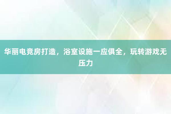 华丽电竞房打造，浴室设施一应俱全，玩转游戏无压力