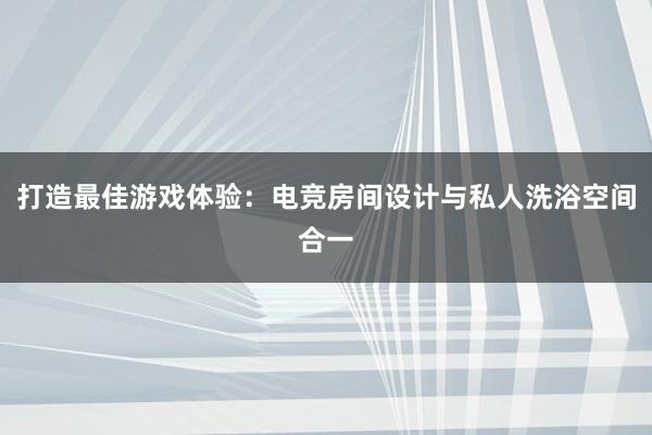 打造最佳游戏体验：电竞房间设计与私人洗浴空间合一