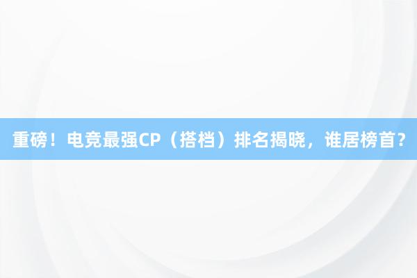 重磅！电竞最强CP（搭档）排名揭晓，谁居榜首？