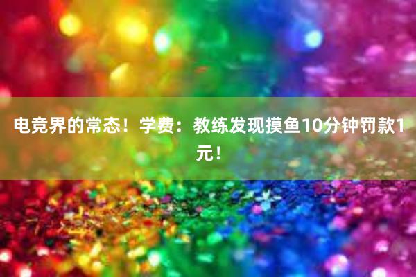 电竞界的常态！学费：教练发现摸鱼10分钟罚款1元！