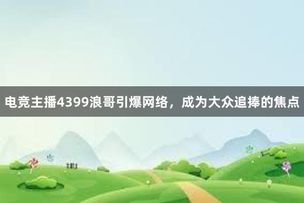 电竞主播4399浪哥引爆网络，成为大众追捧的焦点