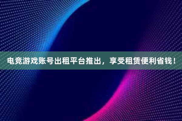 电竞游戏账号出租平台推出，享受租赁便利省钱！