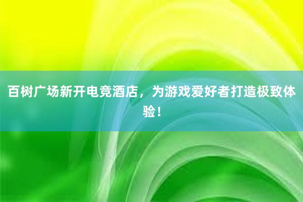 百树广场新开电竞酒店，为游戏爱好者打造极致体验！