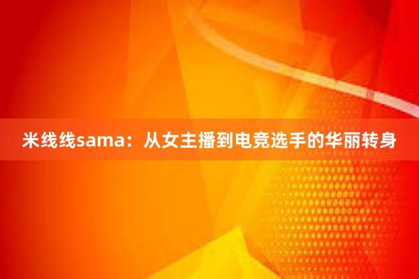 米线线sama：从女主播到电竞选手的华丽转身