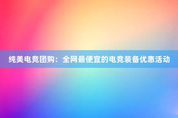 纯美电竞团购：全网最便宜的电竞装备优惠活动