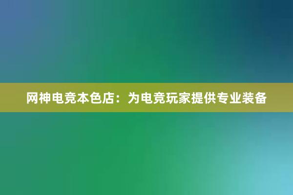 网神电竞本色店：为电竞玩家提供专业装备