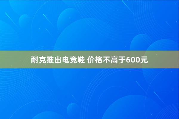 耐克推出电竞鞋 价格不高于600元