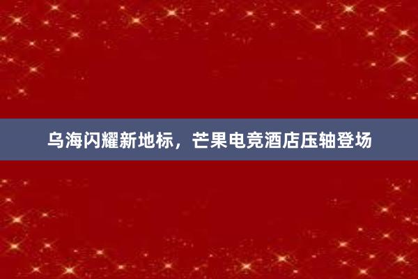 乌海闪耀新地标，芒果电竞酒店压轴登场