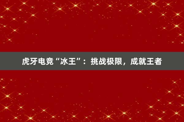 虎牙电竞“冰王”：挑战极限，成就王者