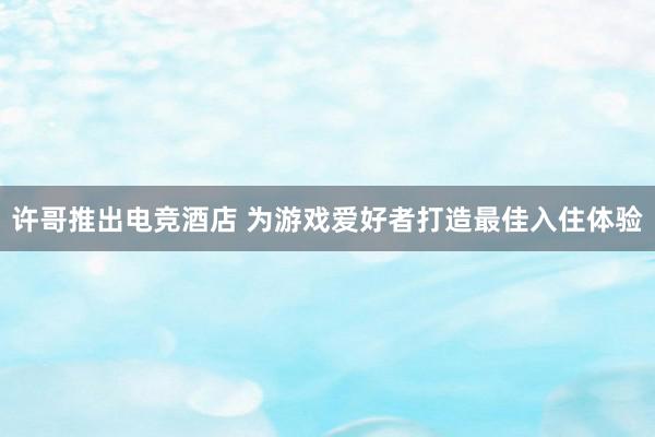 许哥推出电竞酒店 为游戏爱好者打造最佳入住体验