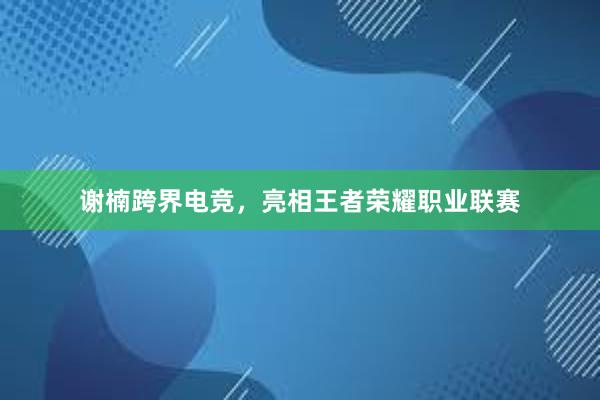 谢楠跨界电竞，亮相王者荣耀职业联赛