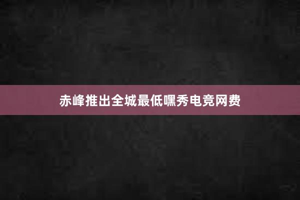 赤峰推出全城最低嘿秀电竞网费