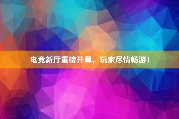 电竞新厅重磅开幕，玩家尽情畅游！