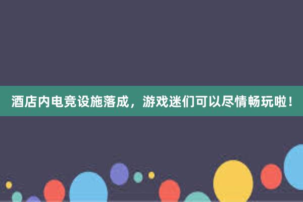 酒店内电竞设施落成，游戏迷们可以尽情畅玩啦！