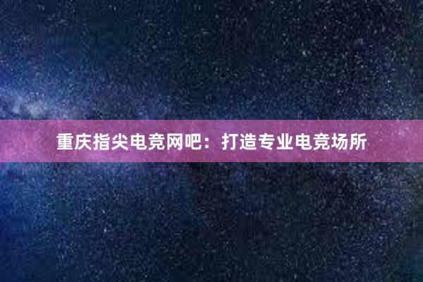 重庆指尖电竞网吧：打造专业电竞场所