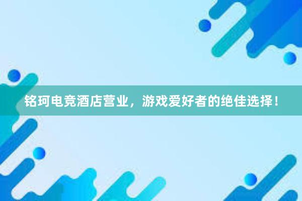 铭珂电竞酒店营业，游戏爱好者的绝佳选择！