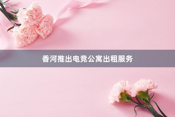 香河推出电竞公寓出租服务